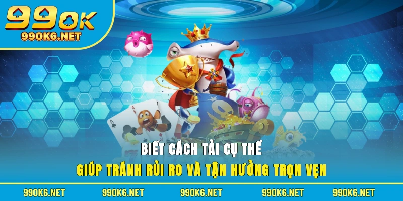 Biết cách tải cụ thể giúp tránh rủi ro và tận hưởng trọn vẹn